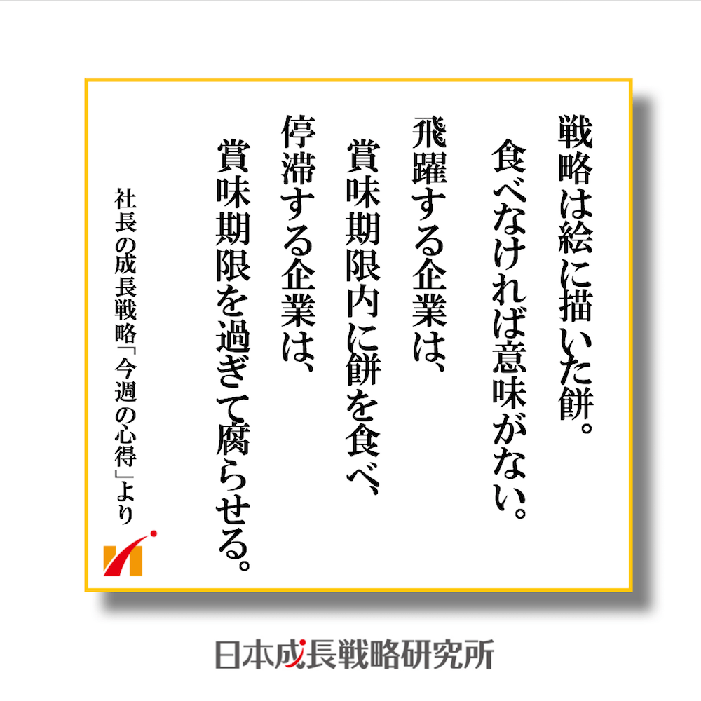 戦略は絵に描いた餅。 飛躍する企業は賞味期限内に餅を食べ、 停滞する企業は餅を腐らせる。