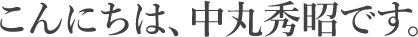 こんにちは、中丸秀昭です。