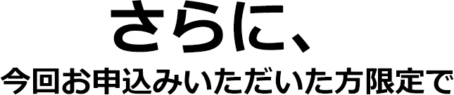 さらに、今回お申込みいただいた方限定で