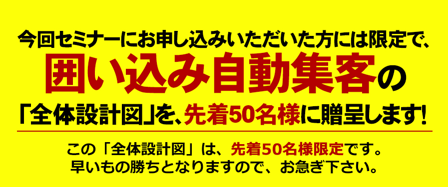 今回セミナーにお申込みいただいた方には限定で、「囲い込み自動集客」の仕組みを構築する「全体設計図」を、先着５０名に贈呈ます！この「全体設計図」は、先着50名様限定です。早い者勝ちとなりますので、お急ぎください。
