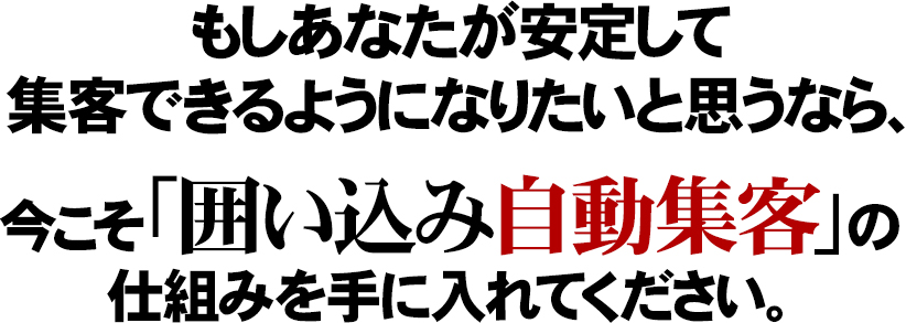 もしあなたが安定して集客できるようになりたいと思うなら、囲い込み自動集客を今こそ、手に入れてください。