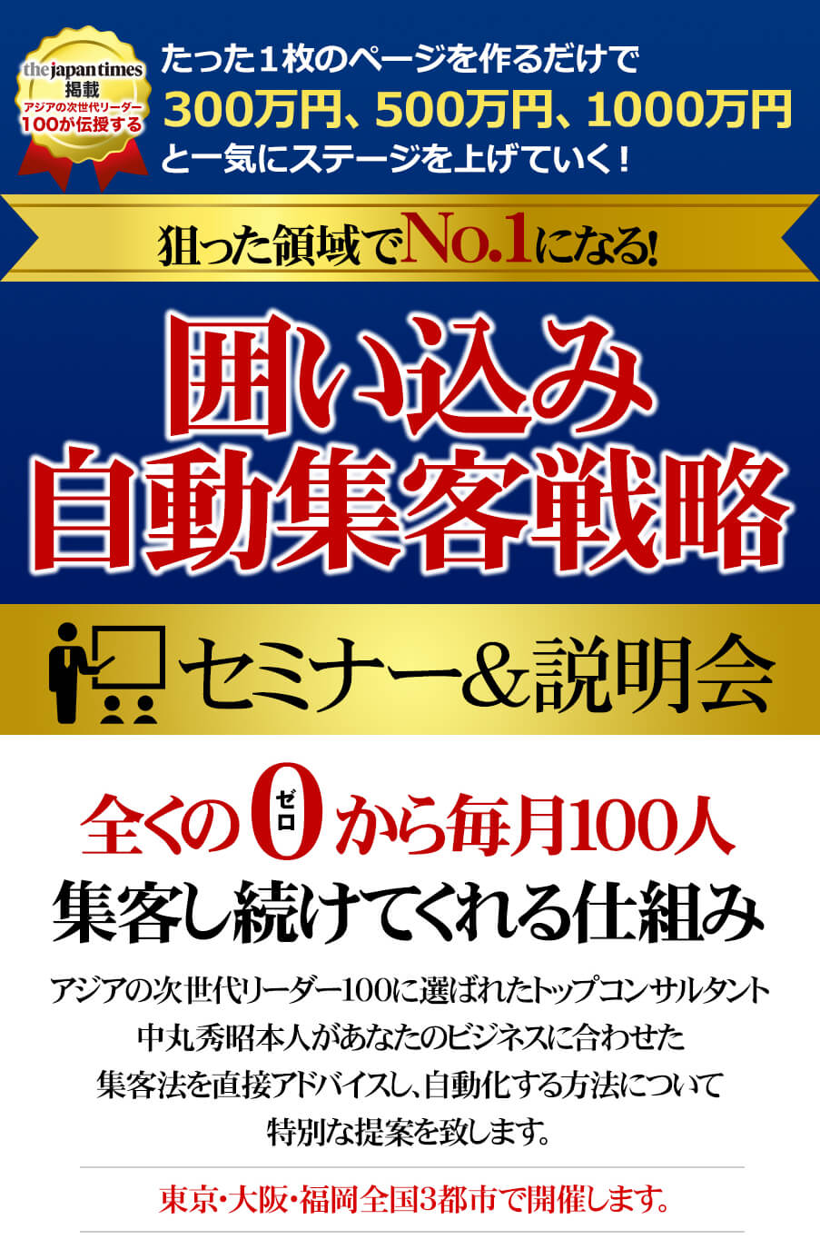 たった一枚のページを手に入れて、300万円、500万円、1000万円と一気にステージを上げていく！狙った領域でNo.1になる！囲い込み自動集客戦略　セミナー＆説明会　全くの０から毎月100人集客し続けてくれる仕組み アジアの次世代リーダー100に選ばれたトップコンサルタント中丸秀昭本人があなたのビジネスに合わせた集客法を直接アドバイスし、自動化する方法について特別な提案を致します。 東京・大阪・福岡全国3都市で開催します。