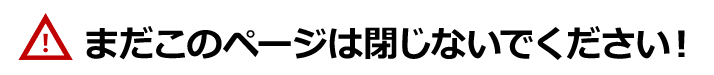 まだこのページは閉じないでください！