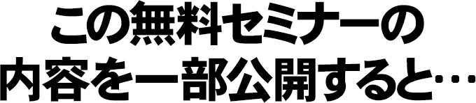 この無料セミナーの内容を一部公開すると…