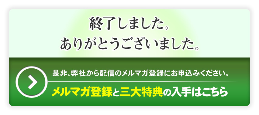 終了しました。ありがとうございました。是非、弊社から配信のメルマガ登録にお申し込み下さい。メルマガ登録と三大特典の入手はこちら