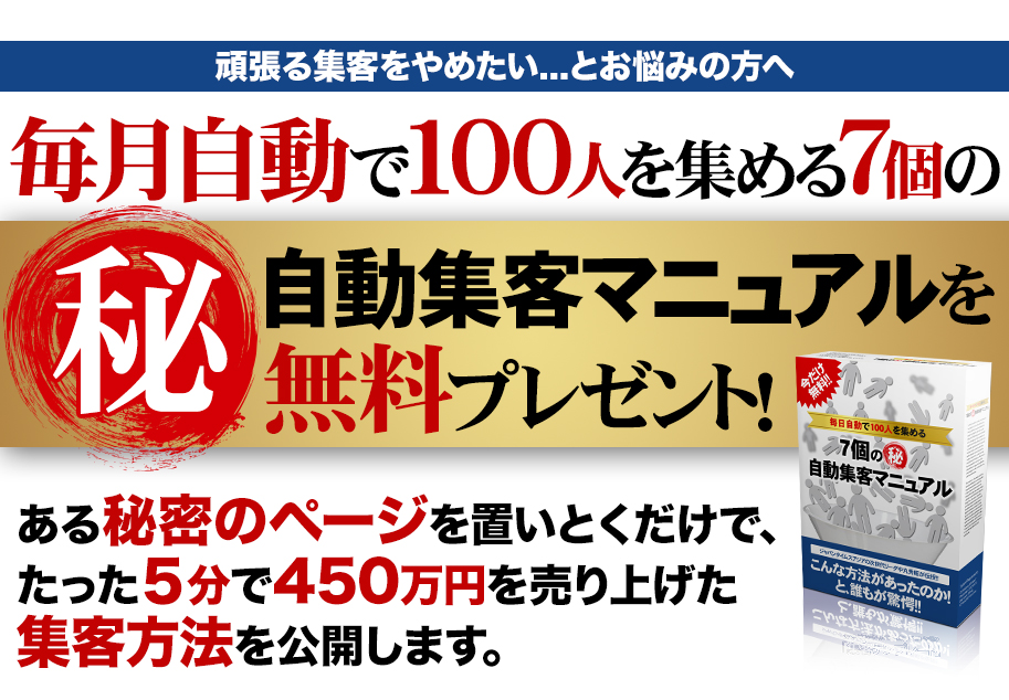 頑張る集客をやめたい...とお悩みの方へ 毎月自動で１００人を集める７個の㊙自動集客マニュアルを無料プレゼント！ある秘密のページを置いとくだけで、たった５分で４５０万円を売り上げた集客方法を公開します。