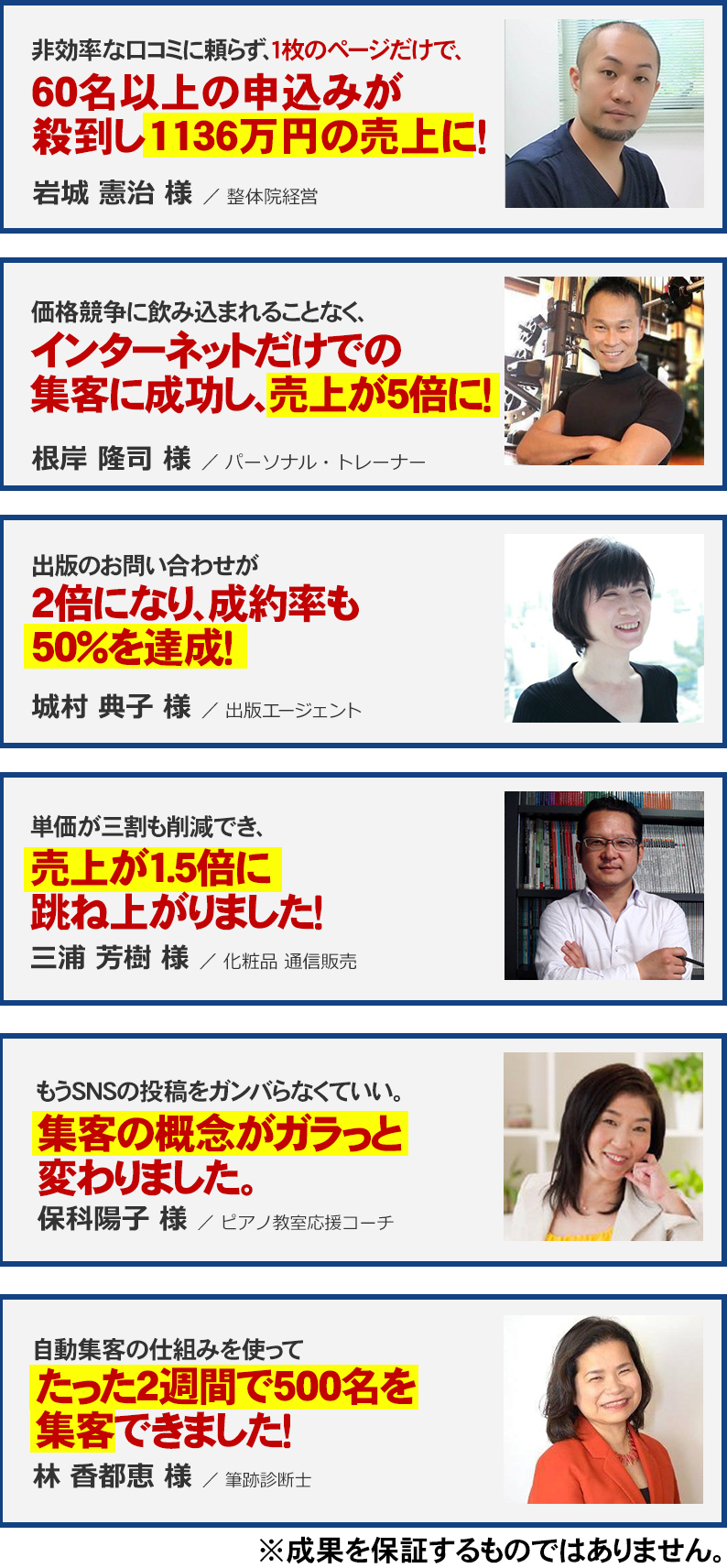 非効率な口コミに頼らず、１枚のページだけで、
６０名以上の申込みが殺到し
１１３６万円の売上に！  岩城 憲治 様 ／ 整体院経営
価格競争に飲み込まれることなく、
インターネットでの自動集客を実現し、売上は５倍に！  根岸 隆司 様／ パーソナル・トレーナー
出版のお問い合わせが
２倍になり、成約率も
５０％を達成！  城村 典子 様 ／ 出版エージェント
集客費用が３割も削減でき、
売上が１.５倍に
跳ね上がりました！  三浦 芳樹 様／化粧品 通信販売
「もうSNSの投稿をガンバらなくていい。」
集客の概念がガラッと
変わりました。  保科陽子 様／ピアノ教室応援コーチ
自動でほったらかしなのに、
たった２週間で
５００名を集客できました！  林 香都恵 様／筆跡診断士
